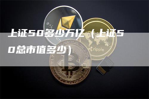 上证50多少万亿（上证50总市值多少）_https://www.gkizvl.com_股指期货_第1张