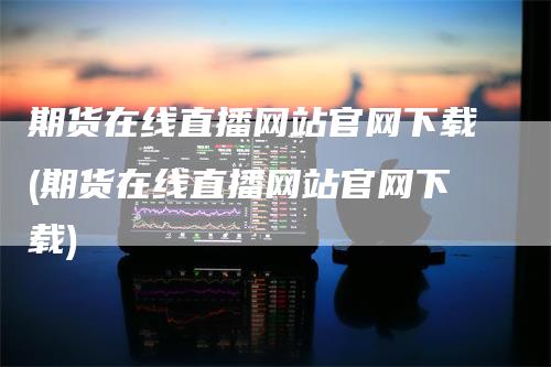 期货在线直播网站官网下载(期货在线直播网站官网下载)_https://www.gkizvl.com_期货直播_第1张