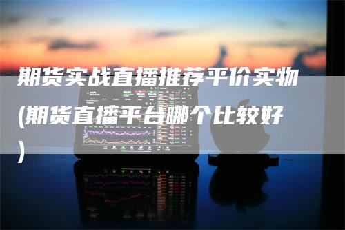 期货实战直播推荐平价实物(期货直播平台哪个比较好)_https://www.gkizvl.com_期货直播_第1张