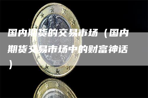 国内期货的交易市场（国内期货交易市场中的财富神话）_https://www.gkizvl.com_期货百科_第1张