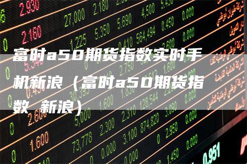 富时a50期货指数实时手机新浪（富时a50期货指数 新浪）_https://www.gkizvl.com_期货百科_第1张