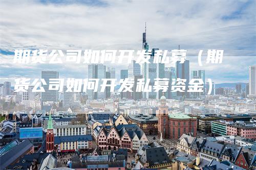 期货公司如何开发私募（期货公司如何开发私募资金）_https://www.gkizvl.com_期货百科_第1张