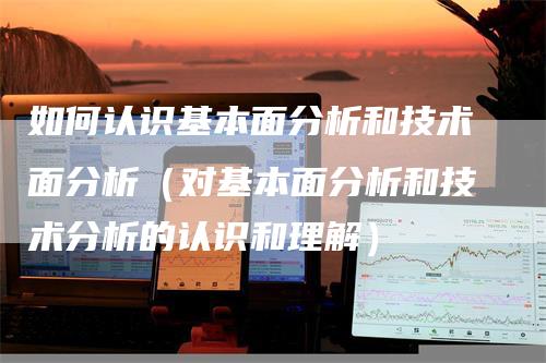 如何认识基本面分析和技术面分析（对基本面分析和技术分析的认识和理解）_https://www.gkizvl.com_期货分析_第1张