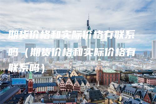 期货价格和实际价格有联系吗（期货价格和实际价格有联系吗）_https://www.gkizvl.com_期货百科_第1张