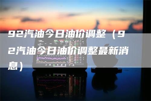 92汽油今日油价调整（92汽油今日油价调整最新消息）_https://www.gkizvl.com_原油期货_第1张