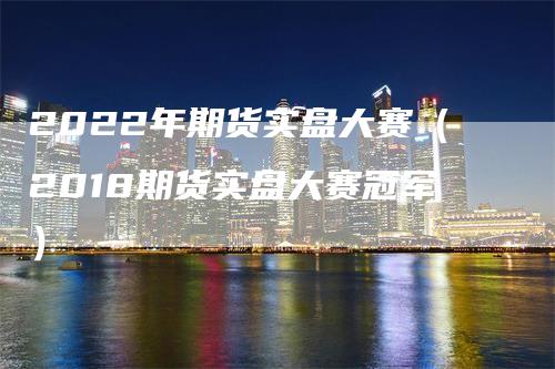 2022年期货实盘大赛（2018期货实盘大赛冠军）_https://www.gkizvl.com_期货百科_第1张