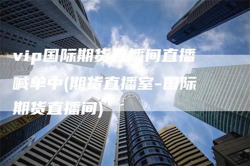 vip国际期货直播间直播喊单中(期货直播室-国际期货直播间)_https://www.gkizvl.com_期货喊单_第1张