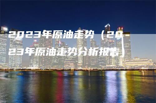 2023年原油走势（2023年原油走势分析报告）_https://www.gkizvl.com_原油期货_第1张