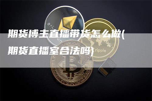 期货博主直播带货怎么做(期货直播室合法吗)_https://www.gkizvl.com_期货直播_第1张