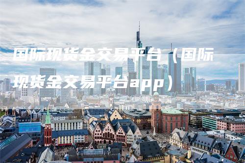 国际现货金交易平台（国际现货金交易平台app）_https://www.gkizvl.com_期货平台_第1张