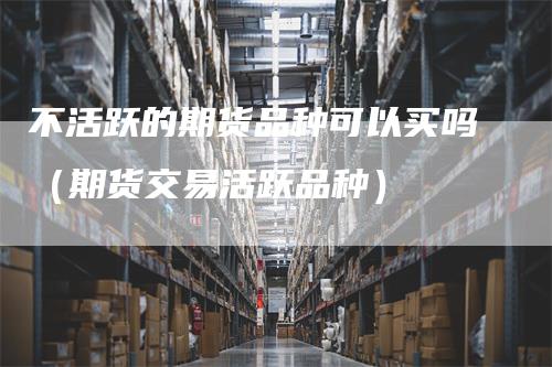 不活跃的期货品种可以买吗（期货交易活跃品种）_https://www.gkizvl.com_期货百科_第1张