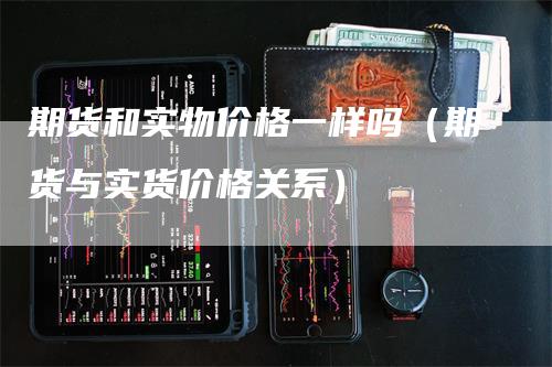 期货和实物价格一样吗（期货与实货价格关系）_https://www.gkizvl.com_期货百科_第1张