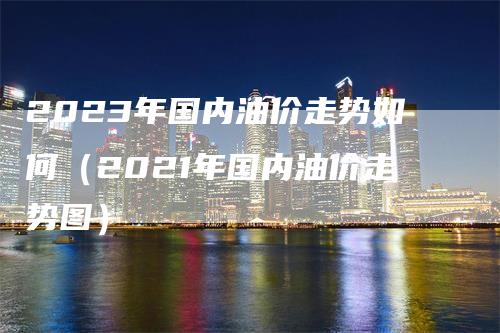 2023年国内油价走势如何（2021年国内油价走势图）_https://www.gkizvl.com_原油期货_第1张