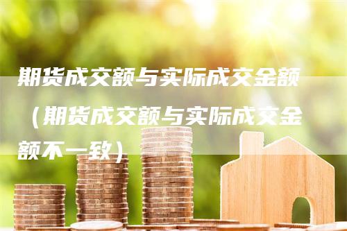 期货成交额与实际成交金额（期货成交额与实际成交金额不一致）_https://www.gkizvl.com_期货百科_第1张