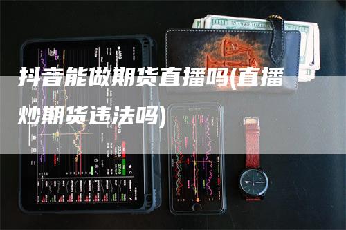 抖音能做期货直播吗(直播炒期货违法吗)_https://www.gkizvl.com_期货直播_第1张