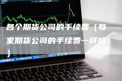 各个期货公司的手续费（每家期货公司的手续费一样吗）_https://www.gkizvl.com_期货百科_第1张