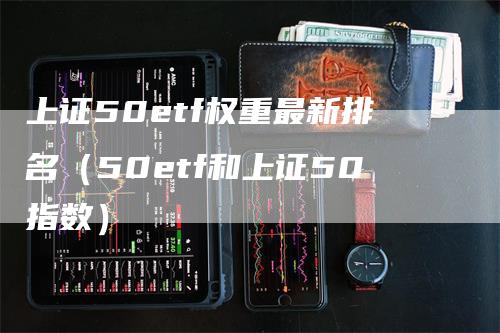 上证50etf权重最新排名（50etf和上证50指数）_https://www.gkizvl.com_股指期货_第1张