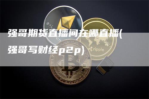 强哥期货直播间在哪直播(强哥写财经p2p)_https://www.gkizvl.com_期货直播_第1张