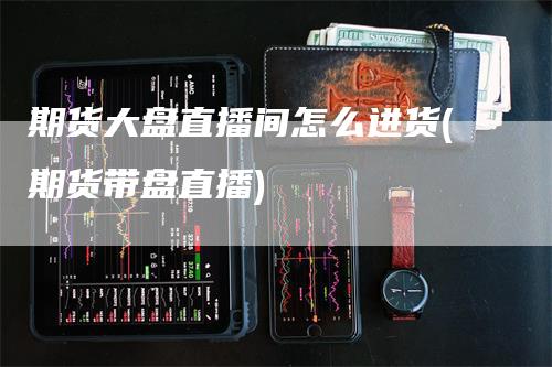 期货大盘直播间怎么进货(期货带盘直播)_https://www.gkizvl.com_期货直播_第1张