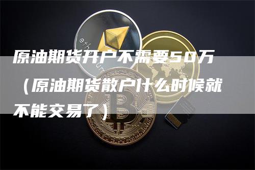 原油期货开户不需要50万（原油期货散户什么时候就不能交易了）_https://www.gkizvl.com_期货开户_第1张