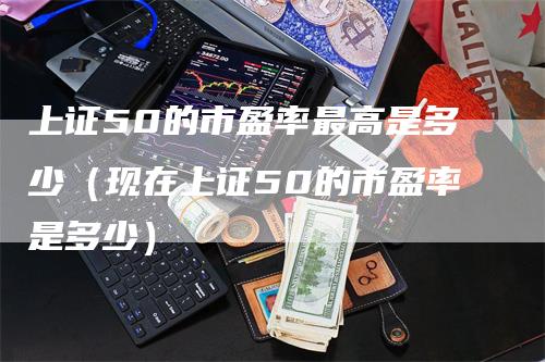 上证50的市盈率最高是多少（现在上证50的市盈率是多少）_https://www.gkizvl.com_股指期货_第1张