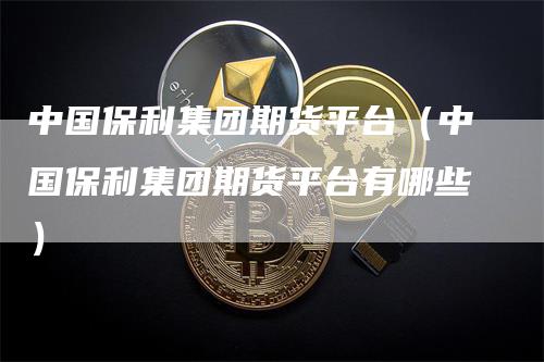 中国保利集团期货平台（中国保利集团期货平台有哪些）_https://www.gkizvl.com_期货百科_第1张