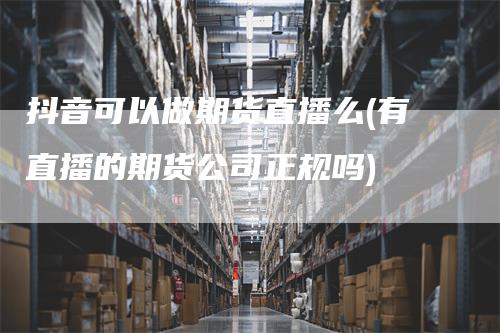 抖音可以做期货直播么(有直播的期货公司正规吗)_https://www.gkizvl.com_期货直播_第1张