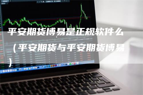 平安期货博易是正规软件么（平安期货与平安期货博易）_https://www.gkizvl.com_期货百科_第1张