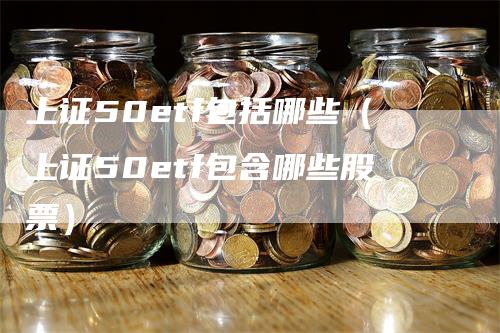 上证50etf包括哪些（上证50etf包含哪些股票）_https://www.gkizvl.com_股指期货_第1张