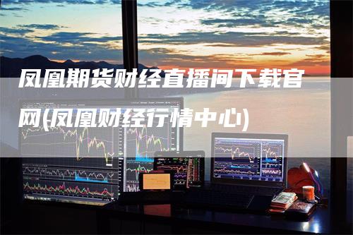 凤凰期货财经直播间下载官网(凤凰财经行情中心)_https://www.gkizvl.com_期货直播_第1张