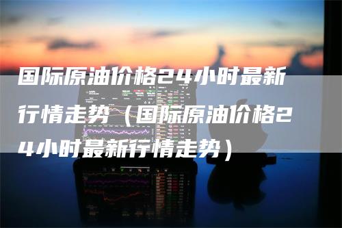 国际原油价格24小时最新行情走势（国际原油价格24小时最新行情走势）_https://www.gkizvl.com_原油期货_第1张