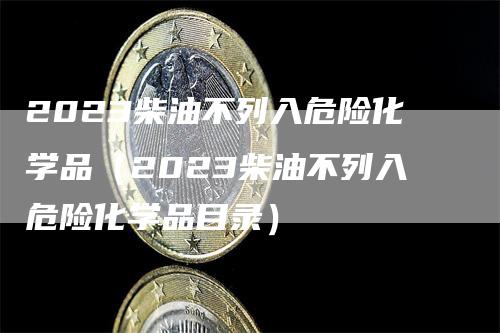 2023柴油不列入危险化学品（2023柴油不列入危险化学品目录）_https://www.gkizvl.com_原油期货_第1张