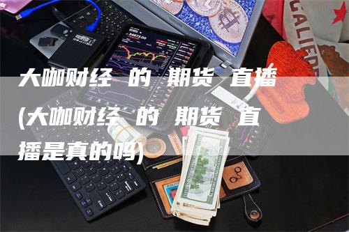 大咖财经 的 期货 直播(大咖财经 的 期货 直播是真的吗)_https://www.gkizvl.com_期货直播_第1张