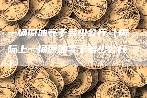 一桶原油等于多少公斤（国际上一桶原油等于多少公斤）_https://www.gkizvl.com_原油期货_第1张