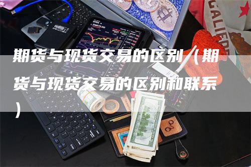 期货与现货交易的区别（期货与现货交易的区别和联系）_https://www.gkizvl.com_期货百科_第1张