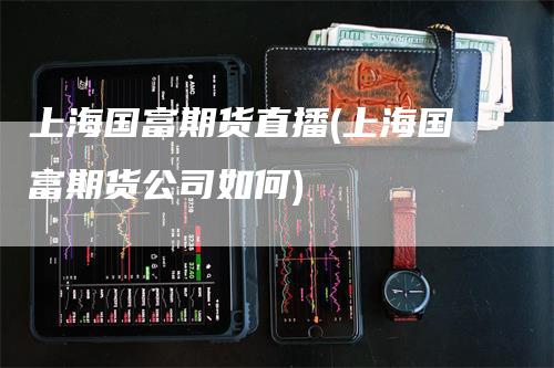 上海国富期货直播(上海国富期货公司如何)_https://www.gkizvl.com_期货直播_第1张