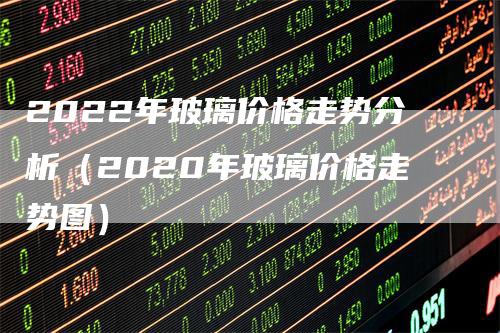 2022年玻璃价格走势分析（2020年玻璃价格走势图）_https://www.gkizvl.com_期货分析_第1张