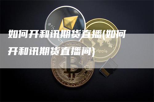 如何开和讯期货直播(如何开和讯期货直播间)_https://www.gkizvl.com_期货直播_第1张