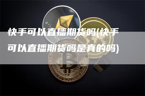 快手可以直播期货吗(快手可以直播期货吗是真的吗)_https://www.gkizvl.com_期货直播_第1张