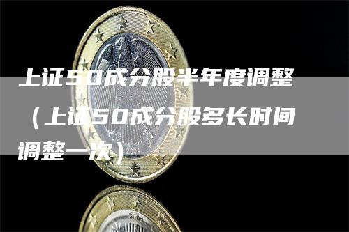 上证50成分股半年度调整（上证50成分股多长时间调整一次）_https://www.gkizvl.com_股指期货_第1张