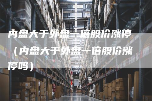 内盘大于外盘一倍股价涨停（内盘大于外盘一倍股价涨停吗）_https://www.gkizvl.com_内盘期货_第1张