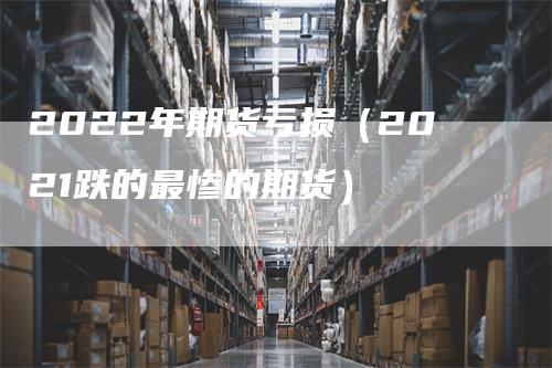 2022年期货亏损（2021跌的最惨的期货）_https://www.gkizvl.com_期货百科_第1张