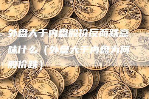 外盘大于内盘股价反而跌意味什么（外盘大于内盘为何股价跌）_https://www.gkizvl.com_内盘期货_第1张