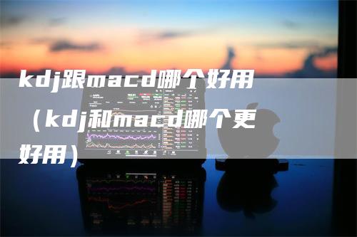 kdj跟macd哪个好用（kdj和macd哪个更好用）_https://www.gkizvl.com_期货培训_第1张