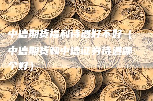 中信期货福利待遇好不好（中信期货和中信证券待遇哪个好）_https://www.gkizvl.com_期货百科_第1张