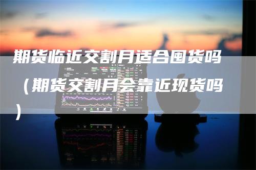 期货临近交割月适合囤货吗（期货交割月会靠近现货吗）_https://www.gkizvl.com_期货技术_第1张