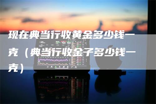 现在典当行收黄金多少钱一克（典当行收金子多少钱一克）_https://www.gkizvl.com_期货行情_第1张