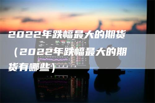 2022年跌幅最大的期货（2022年跌幅最大的期货有哪些）_https://www.gkizvl.com_期货百科_第1张