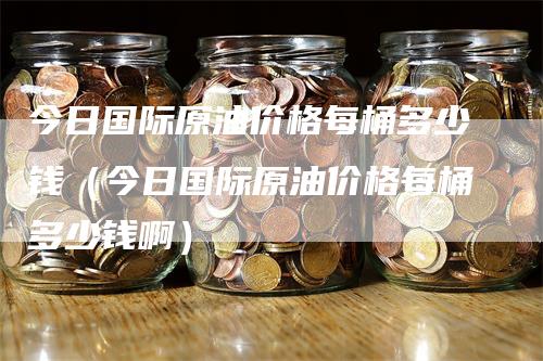 今日国际原油价格每桶多少钱（今日国际原油价格每桶多少钱啊）_https://www.gkizvl.com_原油期货_第1张