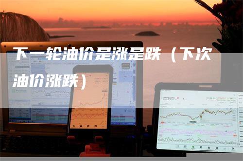 下一轮油价是涨是跌（下次油价涨跌）_https://www.gkizvl.com_原油期货_第1张